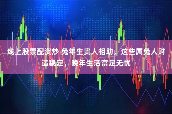 线上股票配资炒 兔年生贵人相助，这些属兔人财运稳定，晚年生活富足无忧