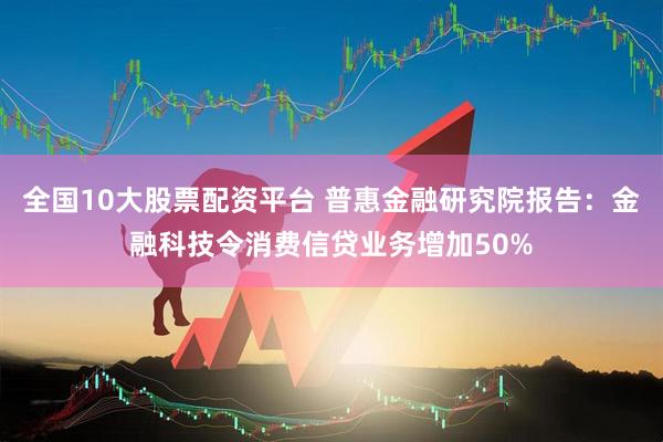 全国10大股票配资平台 普惠金融研究院报告：金融科技令消费信贷业务增加50%