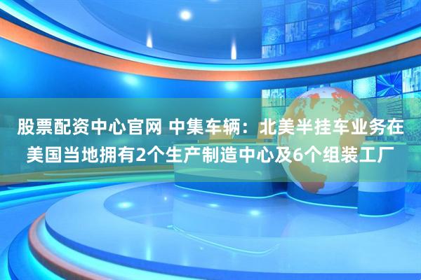 股票配资中心官网 中集车辆：北美半挂车业务在美国当地拥有2个生产制造中心及6个组装工厂