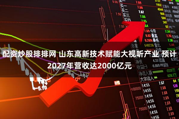 配资炒股排排网 山东高新技术赋能大视听产业 预计2027年营收达2000亿元
