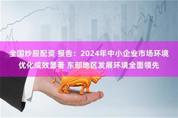 全国炒股配资 报告：2024年中小企业市场环境优化成效显著 东部地区发展环境全面领先