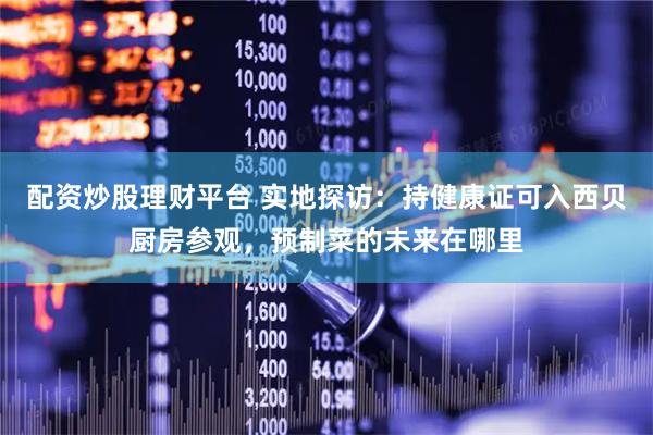 配资炒股理财平台 实地探访：持健康证可入西贝厨房参观，预制菜的未来在哪里