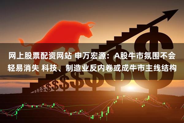 网上股票配资网站 申万宏源：A股牛市氛围不会轻易消失 科技、制造业反内卷或成牛市主线结构