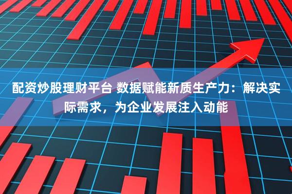 配资炒股理财平台 数据赋能新质生产力：解决实际需求，为企业发展注入动能