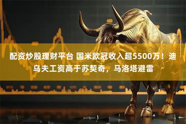 配资炒股理财平台 国米欧冠收入超5500万！迪乌夫工资高于苏契奇，马洛塔避雷