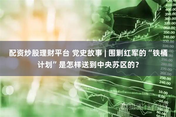 配资炒股理财平台 党史故事 | 围剿红军的“铁桶计划”是怎样送到中央苏区的？