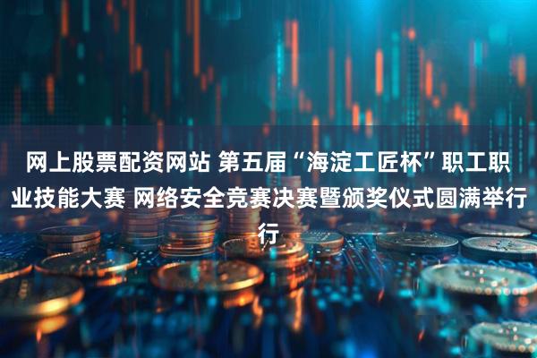 网上股票配资网站 第五届“海淀工匠杯”职工职业技能大赛 网络安全竞赛决赛暨颁奖仪式圆满举行