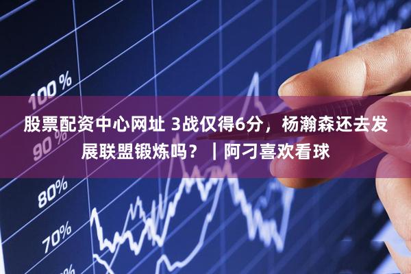 股票配资中心网址 3战仅得6分，杨瀚森还去发展联盟锻炼吗？｜阿刁喜欢看球