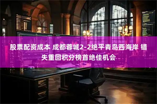 股票配资成本 成都蓉城2-2绝平青岛西海岸 错失重回积分榜首绝佳机会
