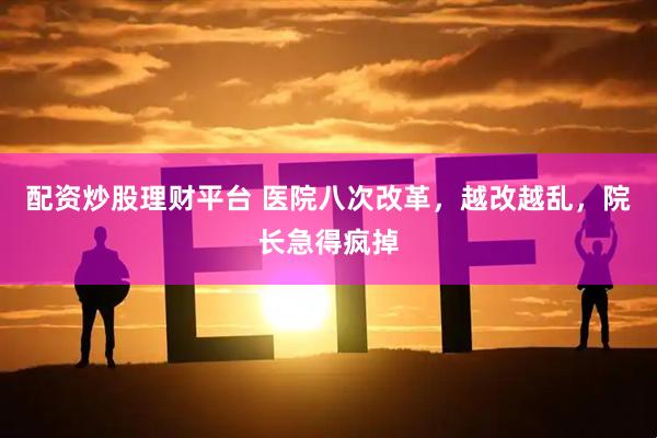 配资炒股理财平台 医院八次改革，越改越乱，院长急得疯掉