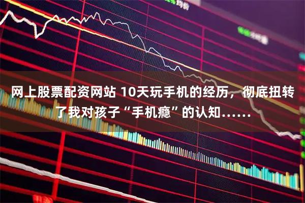 网上股票配资网站 10天玩手机的经历，彻底扭转了我对孩子“手机瘾”的认知……