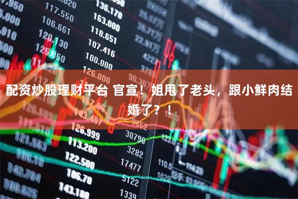 配资炒股理财平台 官宣！姐甩了老头，跟小鲜肉结婚了？！