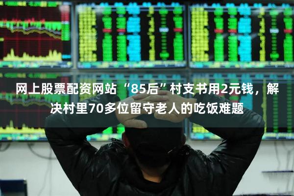 网上股票配资网站 “85后”村支书用2元钱，解决村里70多位留守老人的吃饭难题