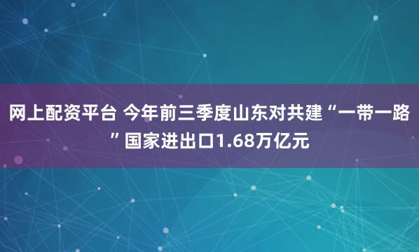 网上配资平台 今年前三季度山东对共建“一带一路”国家进出口1.68万亿元