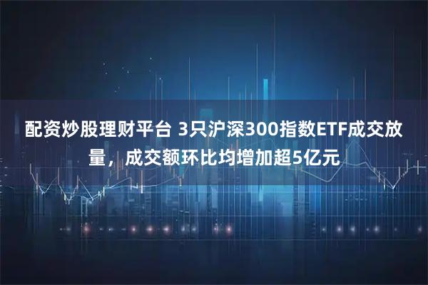 配资炒股理财平台 3只沪深300指数ETF成交放量，成交额环比均增加超5亿元