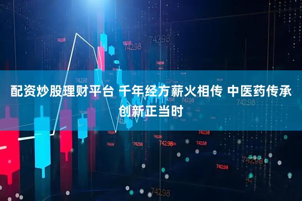 配资炒股理财平台 千年经方薪火相传 中医药传承创新正当时