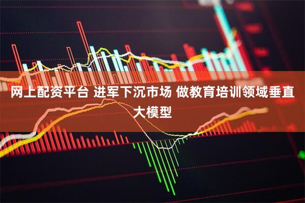 网上配资平台 进军下沉市场 做教育培训领域垂直大模型
