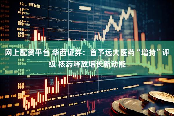 网上配资平台 华西证券：首予远大医药“增持”评级 核药释放增长新动能