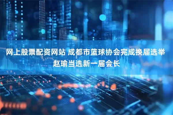 网上股票配资网站 成都市篮球协会完成换届选举 赵瑜当选新一届会长