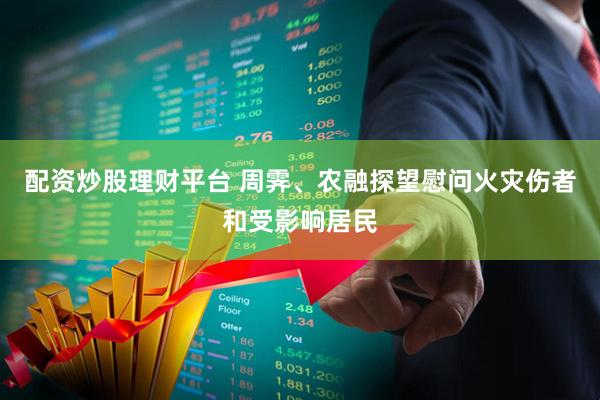 配资炒股理财平台 周霁、农融探望慰问火灾伤者和受影响居民