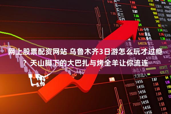 网上股票配资网站 乌鲁木齐3日游怎么玩才过瘾？天山脚下的大巴扎与烤全羊让你流连