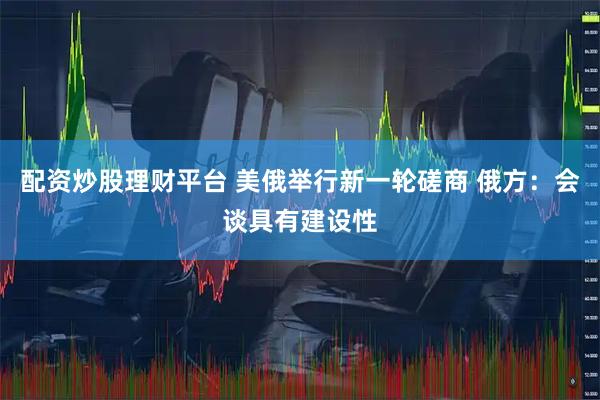 配资炒股理财平台 美俄举行新一轮磋商 俄方：会谈具有建设性