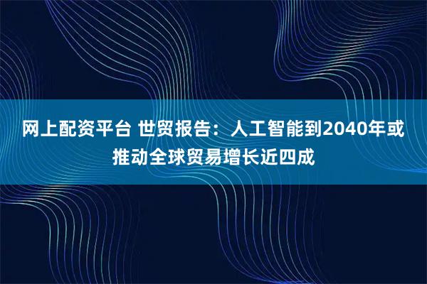 网上配资平台 世贸报告：人工智能到2040年或推动全球贸易增长近四成