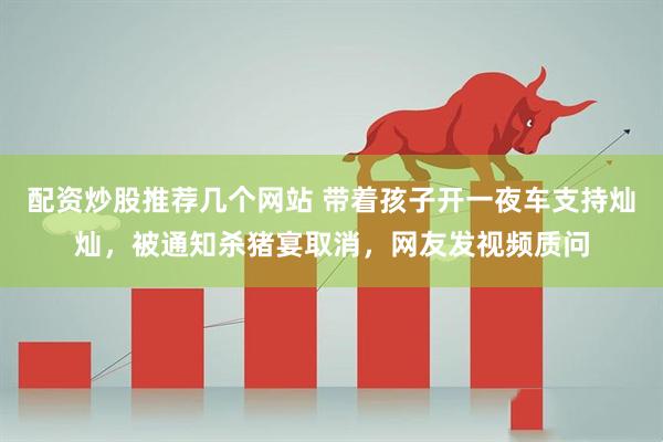 配资炒股推荐几个网站 带着孩子开一夜车支持灿灿，被通知杀猪宴取消，网友发视频质问