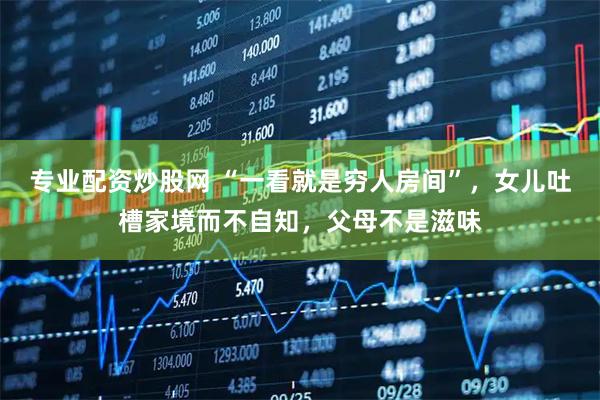 专业配资炒股网 “一看就是穷人房间”，女儿吐槽家境而不自知，父母不是滋味