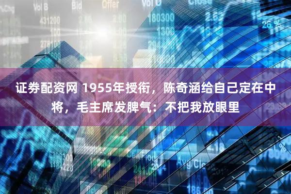 证劵配资网 1955年授衔，陈奇涵给自己定在中将，毛主席发脾气：不把我放眼里