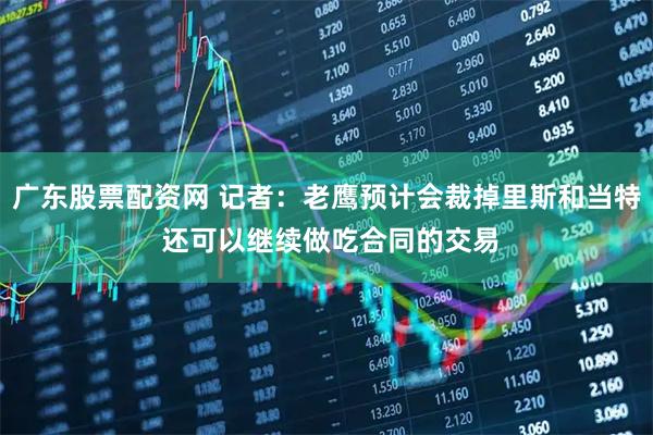广东股票配资网 记者：老鹰预计会裁掉里斯和当特 还可以继续做吃合同的交易
