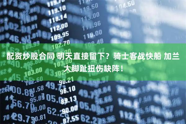 配资炒股合同 明天直接留下？骑士客战快船 加兰大脚趾扭伤缺阵！