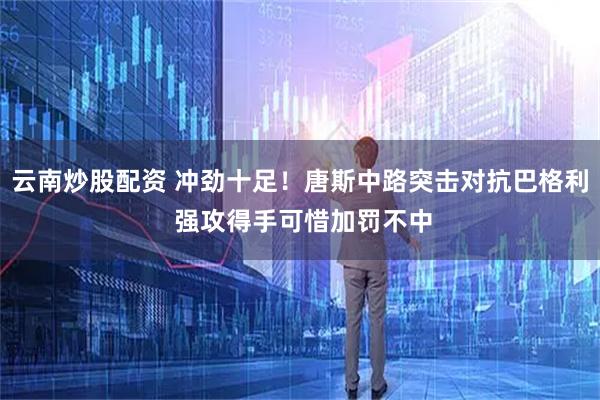 云南炒股配资 冲劲十足！唐斯中路突击对抗巴格利 强攻得手可惜加罚不中