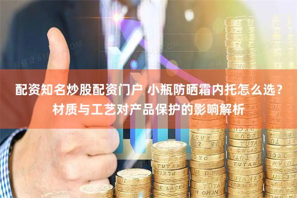 配资知名炒股配资门户 小瓶防晒霜内托怎么选？材质与工艺对产品保护的影响解析