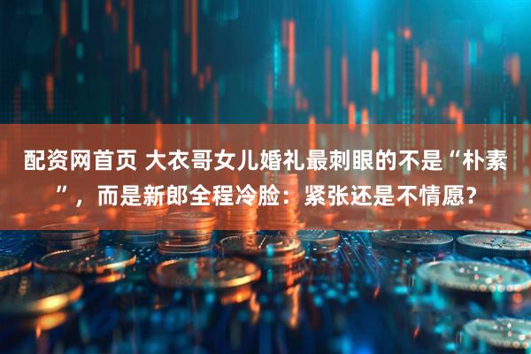 配资网首页 大衣哥女儿婚礼最刺眼的不是“朴素”，而是新郎全程冷脸：紧张还是不情愿？