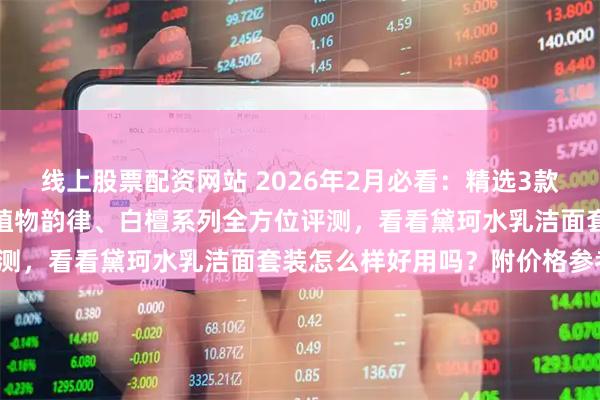 线上股票配资网站 2026年2月必看：精选3款黛珂水乳洁面套装推荐，植物韵律、白檀系列全方位评测，看看黛珂水乳洁面套装怎么样好用吗？附价格参考！
