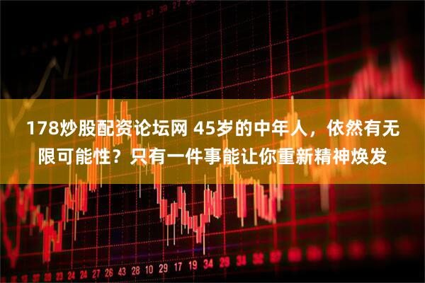 178炒股配资论坛网 45岁的中年人，依然有无限可能性？只有一件事能让你重新精神焕发