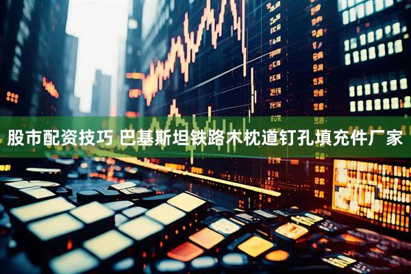 股市配资技巧 巴基斯坦铁路木枕道钉孔填充件厂家