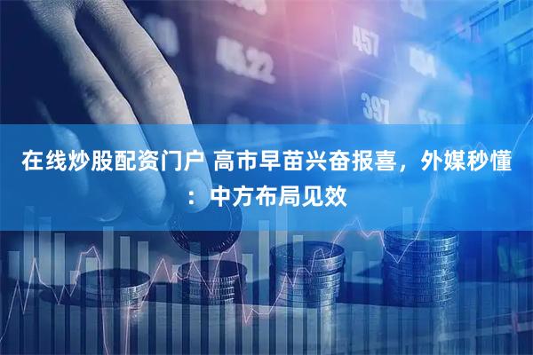 在线炒股配资门户 高市早苗兴奋报喜，外媒秒懂：中方布局见效