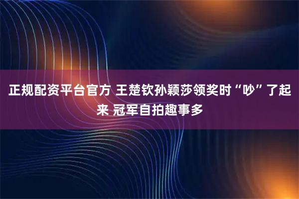 正规配资平台官方 王楚钦孙颖莎领奖时“吵”了起来 冠军自拍趣事多