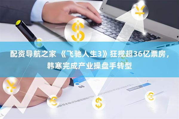 配资导航之家 《飞驰人生3》狂揽超36亿票房，韩寒完成产业操盘手转型