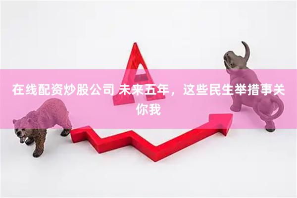 在线配资炒股公司 未来五年，这些民生举措事关你我