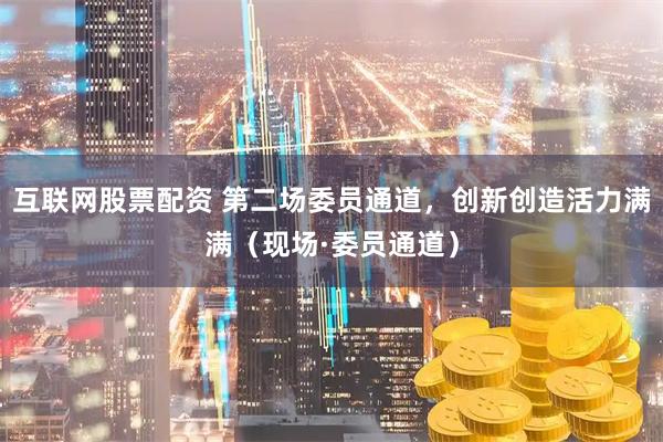 互联网股票配资 第二场委员通道，创新创造活力满满（现场·委员通道）