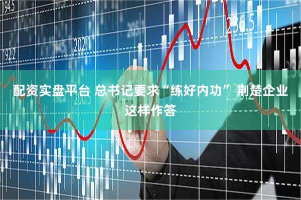 配资实盘平台 总书记要求“练好内功” 荆楚企业这样作答
