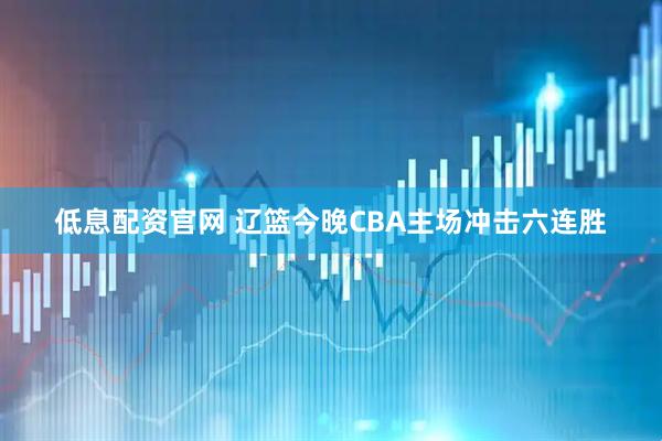 低息配资官网 辽篮今晚CBA主场冲击六连胜