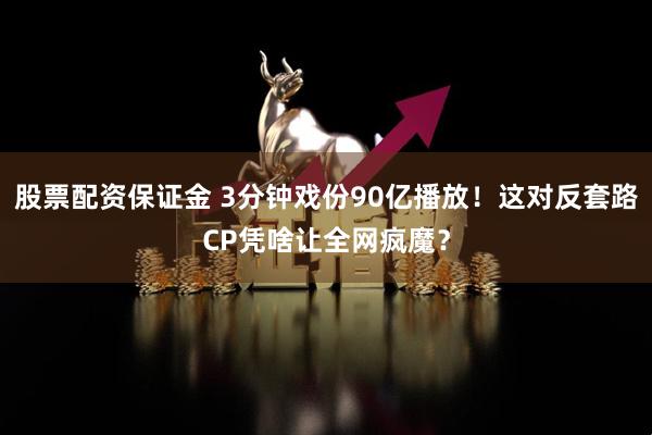 股票配资保证金 3分钟戏份90亿播放！这对反套路CP凭啥让全网疯魔？