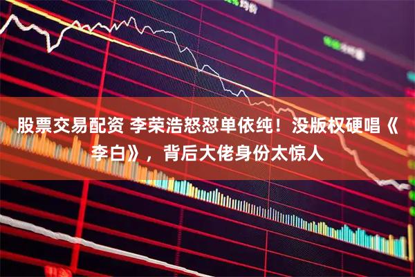 股票交易配资 李荣浩怒怼单依纯！没版权硬唱《李白》，背后大佬身份太惊人