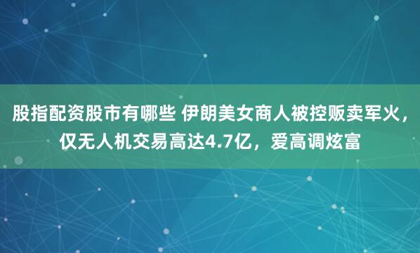 股指配资股市有哪些 伊朗美女商人被控贩卖军火，仅无人机交易高达4.7亿，爱高调炫富