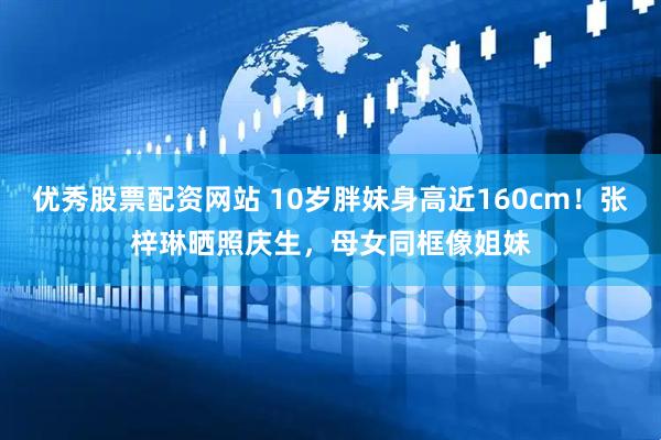 优秀股票配资网站 10岁胖妹身高近160cm！张梓琳晒照庆生，母女同框像姐妹