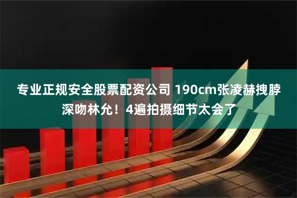 专业正规安全股票配资公司 190cm张凌赫拽脖深吻林允！4遍拍摄细节太会了